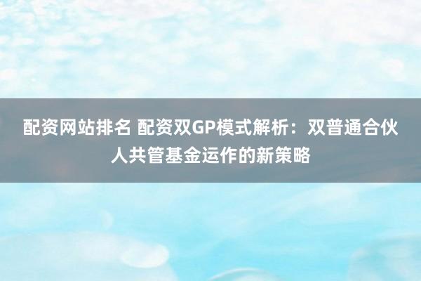 配资网站排名 配资双GP模式解析：双普通合伙人共管基金运作的新策略