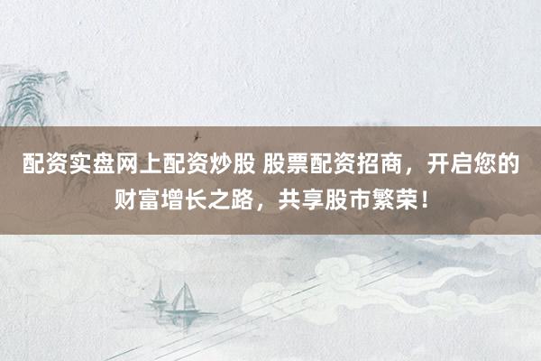 配资实盘网上配资炒股 股票配资招商,开启您的财富增长之路,共享股市繁荣!