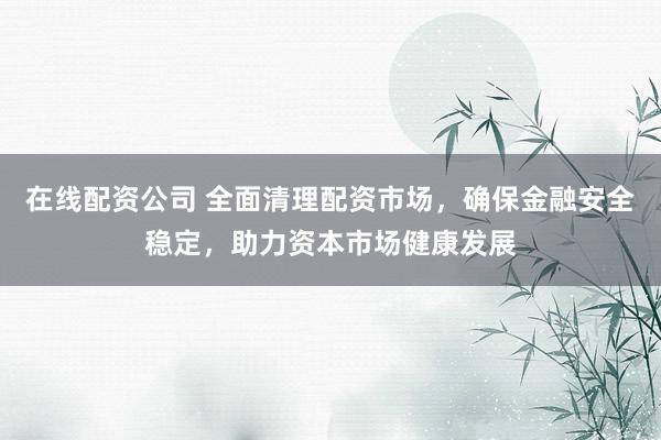 在线配资公司 全面清理配资市场，确保金融安全稳定，助力资本市场健康发展
