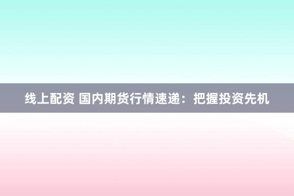 线上配资 国内期货行情速递：把握投资先机