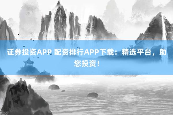 证券投资APP 配资排行APP下载:精选平台,助您投资!