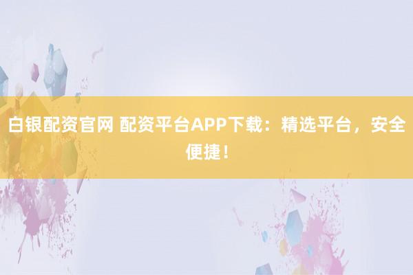 白银配资官网 配资平台APP下载：精选平台，安全便捷！