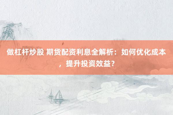 做杠杆炒股 期货配资利息全解析：如何优化成本，提升投资效益？