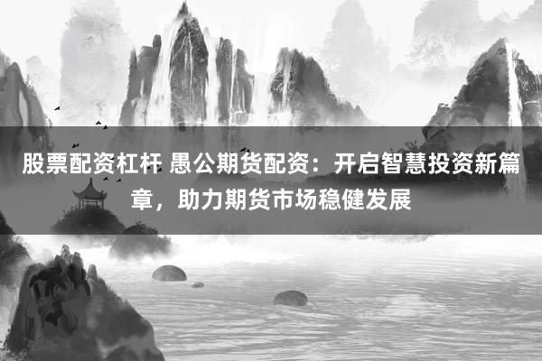股票配资杠杆 愚公期货配资：开启智慧投资新篇章，助力期货市场稳健发展