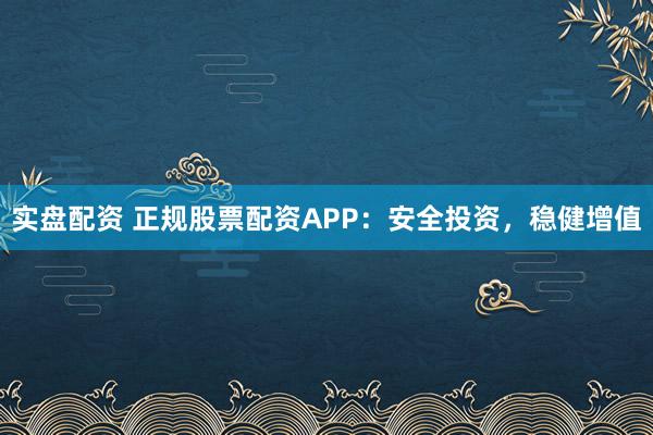 实盘配资 正规股票配资APP：安全投资，稳健增值
