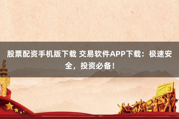 股票配资手机版下载 交易软件APP下载：极速安全，投资必备！