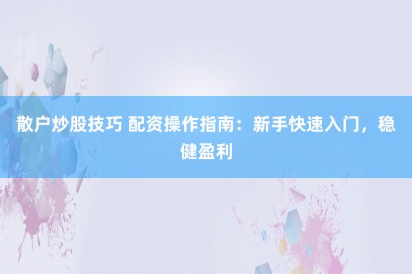 散户炒股技巧 配资操作指南：新手快速入门，稳健盈利