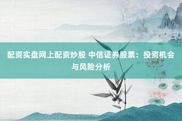 配资实盘网上配资炒股 中信证券股票：投资机会与风险分析