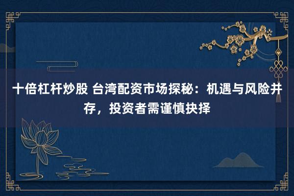 十倍杠杆炒股 台湾配资市场探秘：机遇与风险并存，投资者需谨慎抉择
