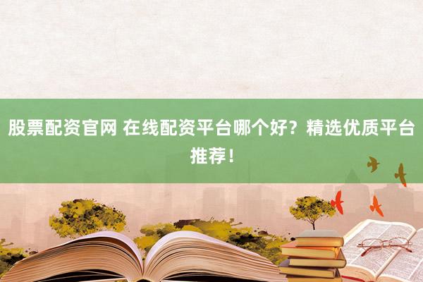 股票配资官网 在线配资平台哪个好？精选优质平台推荐！