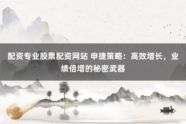 配资专业股票配资网站 申捷策略：高效增长，业绩倍增的秘密武器