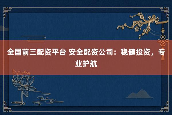 全国前三配资平台 安全配资公司：稳健投资，专业护航