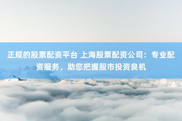 正规的股票配资平台 上海股票配资公司：专业配资服务，助您把握股市投资良机