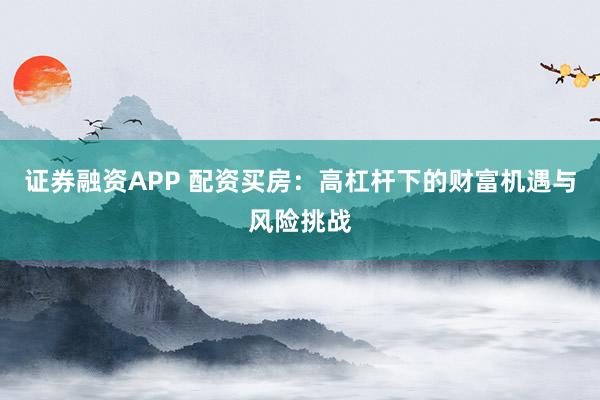 证券融资APP 配资买房：高杠杆下的财富机遇与风险挑战