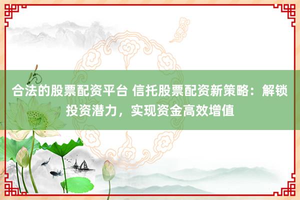 合法的股票配资平台 信托股票配资新策略：解锁投资潜力，实现资金高效增值