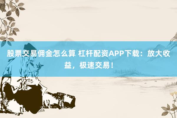 股票交易佣金怎么算 杠杆配资APP下载：放大收益，极速交易！