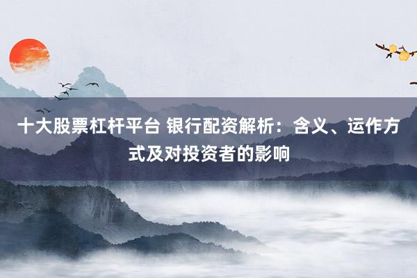 十大股票杠杆平台 银行配资解析：含义、运作方式及对投资者的影响