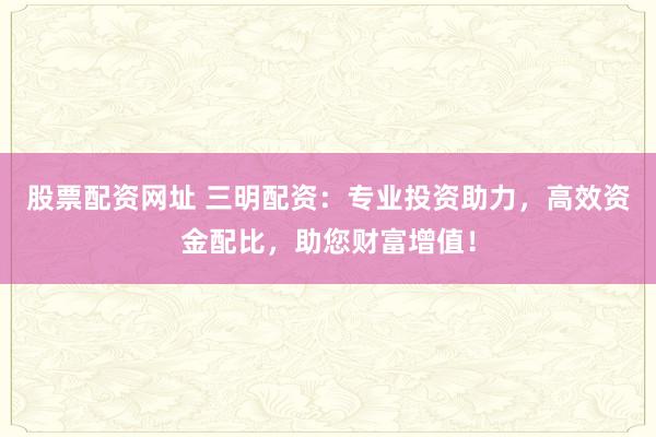 股票配资网址 三明配资：专业投资助力，高效资金配比，助您财富增值！