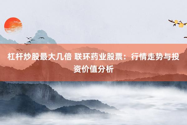 杠杆炒股最大几倍 联环药业股票：行情走势与投资价值分析