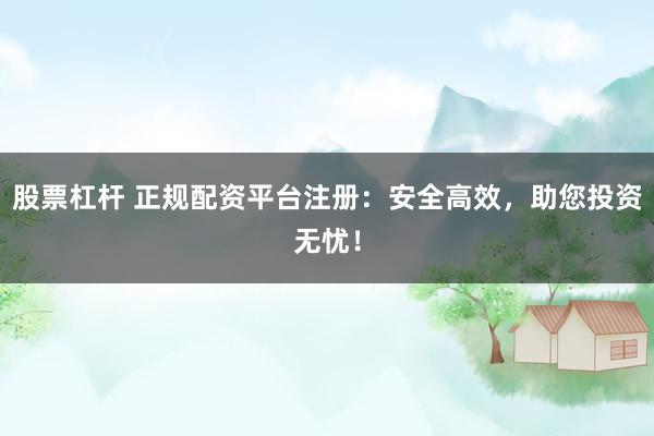 股票杠杆 正规配资平台注册：安全高效，助您投资无忧！