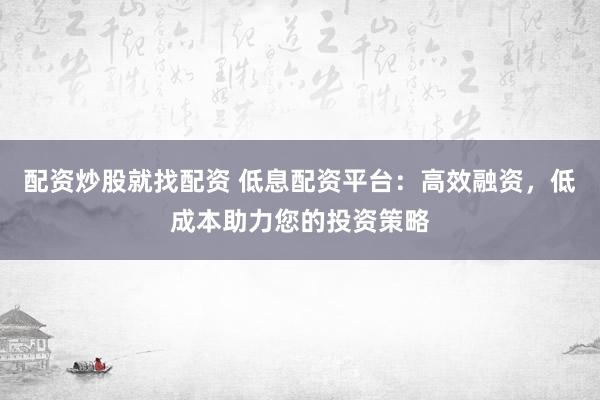 配资炒股就找配资 低息配资平台：高效融资，低成本助力您的投资策略