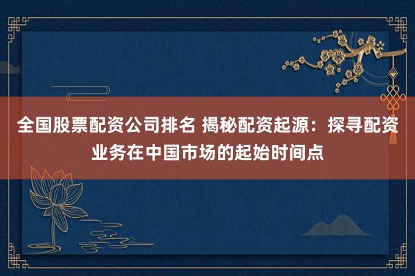 全国股票配资公司排名 揭秘配资起源：探寻配资业务在中国市场的起始时间点