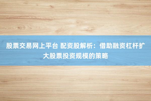 股票交易网上平台 配资股解析：借助融资杠杆扩大股票投资规模的策略