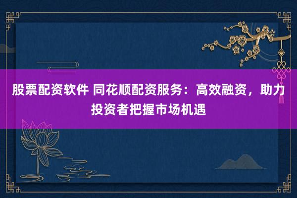 股票配资软件 同花顺配资服务：高效融资，助力投资者把握市场机遇