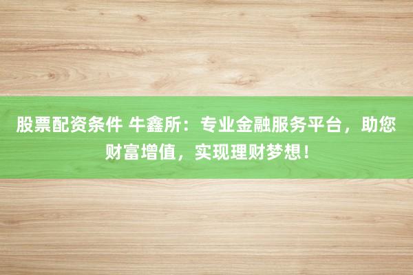 股票配资条件 牛鑫所：专业金融服务平台，助您财富增值，实现理财梦想！