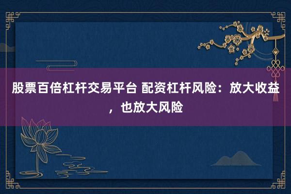 股票百倍杠杆交易平台 配资杠杆风险：放大收益，也放大风险