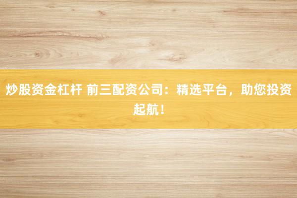 炒股资金杠杆 前三配资公司：精选平台，助您投资起航！