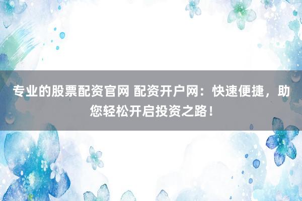 专业的股票配资官网 配资开户网：快速便捷，助您轻松开启投资之路！