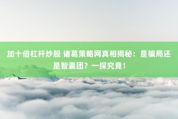 加十倍杠杆炒股 诸葛策略网真相揭秘：是骗局还是智囊团？一探究竟！