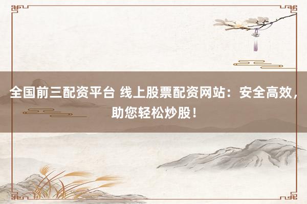 全国前三配资平台 线上股票配资网站：安全高效，助您轻松炒股！