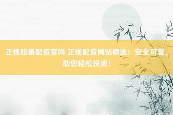 正规股票配资官网 正规配资网站精选：安全可靠，助您轻松投资！