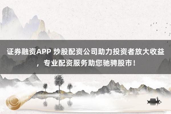 证券融资APP 炒股配资公司助力投资者放大收益，专业配资服务助您驰骋股市！
