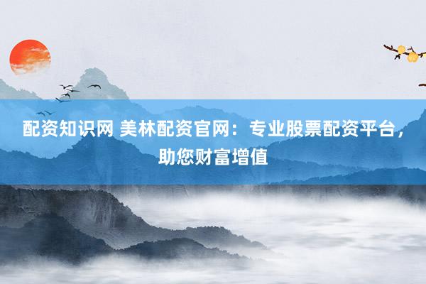 配资知识网 美林配资官网：专业股票配资平台，助您财富增值