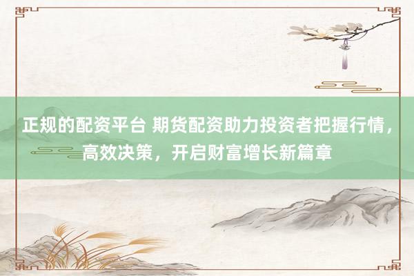 正规的配资平台 期货配资助力投资者把握行情，高效决策，开启财富增长新篇章