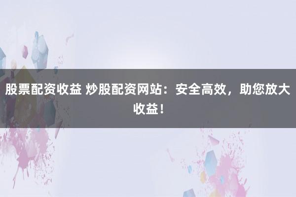 股票配资收益 炒股配资网站：安全高效，助您放大收益！