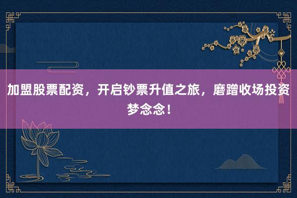 加盟股票配资,开启钞票升值之旅,磨蹭收场投资梦念念!