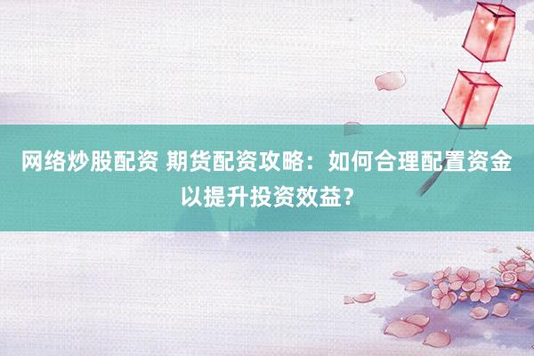 网络炒股配资 期货配资攻略：如何合理配置资金以提升投资效益？