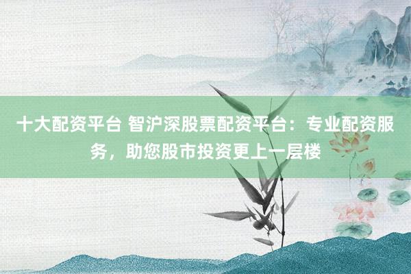十大配资平台 智沪深股票配资平台：专业配资服务，助您股市投资更上一层楼