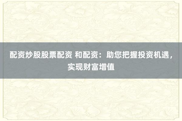 配资炒股股票配资 和配资：助您把握投资机遇，实现财富增值