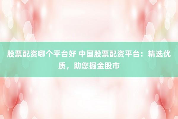 股票配资哪个平台好 中国股票配资平台：精选优质，助您掘金股市