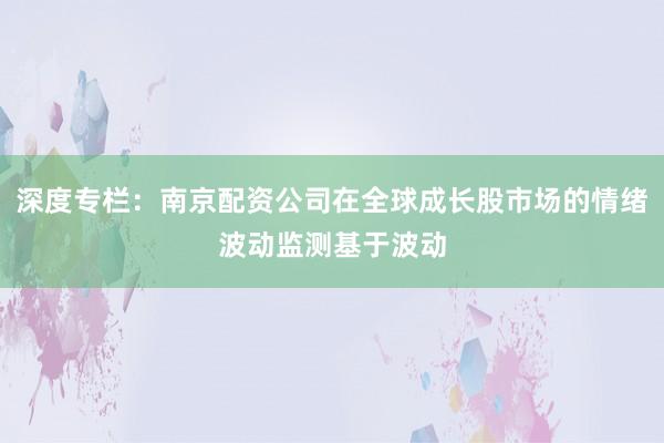 深度专栏：南京配资公司在全球成长股市场的情绪波动监测基于波动