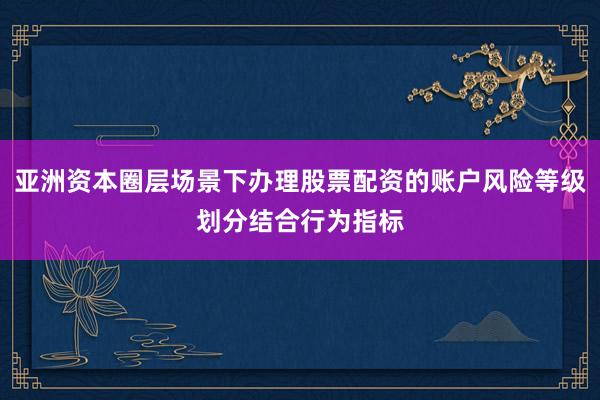 亚洲资本圈层场景下办理股票配资的账户风险等级划分结合行为指标