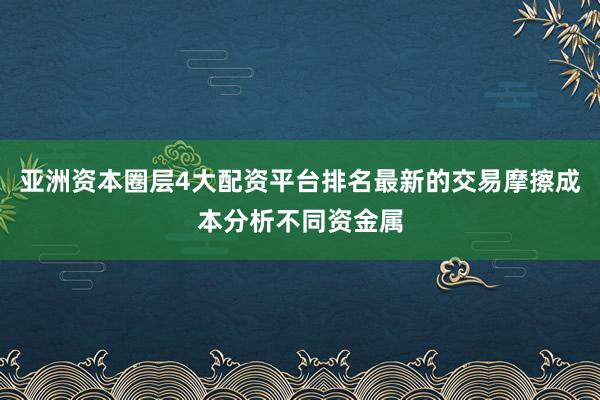 亚洲资本圈层4大配资平台排名最新的交易摩擦成本分析不同资金属