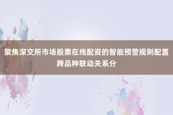 聚焦深交所市场股票在线配资的智能预警规则配置跨品种联动关系分